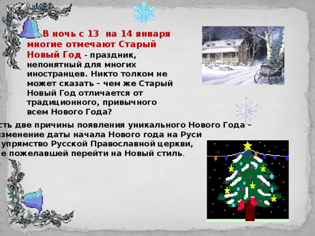 В ночь с 13 на 14 января многие отмечают Старый Новый Год - праздник, непонятный для многих иностранцев. Никто толком не может сказать – чем же Старый Новый Год отличается от традиционного, привычного всем Нового Года? Есть две причины появления уникального Нового Года –  изменение даты начала Нового года на Руси и упрямство Русской Православной церкви,  не пожелавшей перейти на Новый стиль .