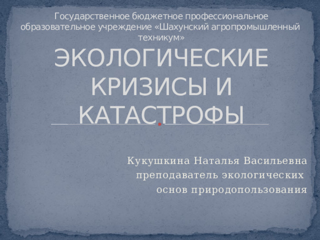 Государственное бюджетное профессиональное образовательное учреждение «Шахунский агропромышленный техникум»  ЭКОЛОГИЧЕСКИЕ КРИЗИСЫ И КАТАСТРОФЫ Кукушкина Наталья Васильевна преподаватель экологических основ природопользования 