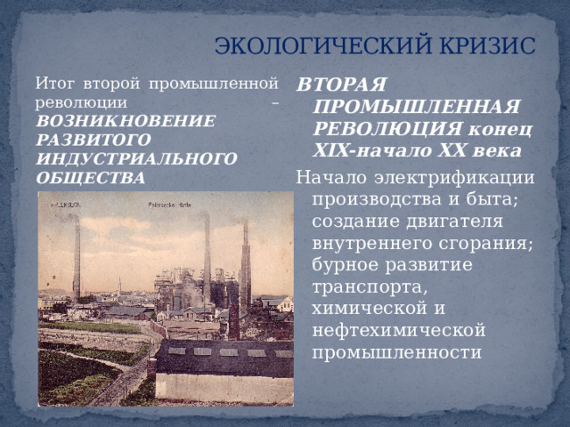 ЭКОЛОГИЧЕСКИЙ КРИЗИС Последующее нарастание кризисных экологических ситуаций напрямую связано с ускорением научно-технического прогресса ПЕРВАЯ ПРОМЫШЛЕННАЯ РЕВОЛЮЦИЯ XVIII-XIX века Переход от кустарного производства к промышленному; появление паровых машин; урбанизация городского общества. Проблемы: проблема недостаточности продовольствия и сырья; деградация природной среды в связи с жесткой эксплуатацией; загрязнение воздуха, воды в городах. 