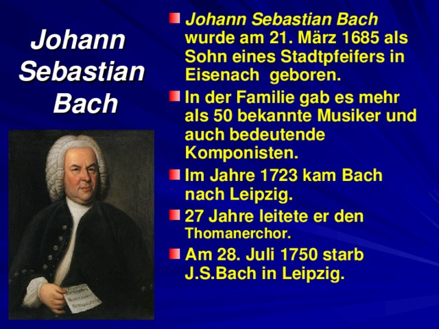 Johann Sebastian Bach wurde am 21. März 1685 als Sohn eines Stadtpfeifers in Eisenach geboren. In der Familie gab es mehr als 50 bekannte Musiker und auch bedeutende Komponisten. Im Jahre 1723 kam Bach nach Leipzig. 27 Jahre leitete er den  Thomanerchor . Am 28. Juli 1750 starb J.S.Bach in Leipzig. Johann  Sebastian  Bach 