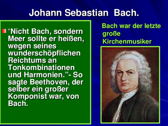  Johann Sebastian Bach.    Bach war der letzte große Kirchenmusiker  “ Nicht Bach, sondern Meer sollte er heißen, wegen seines w underschöpflichen Reichtums an Tonkombinationen und Harmonien.”- So sagte Beethoven, der selber ein großer Komponist war, von Bach.  