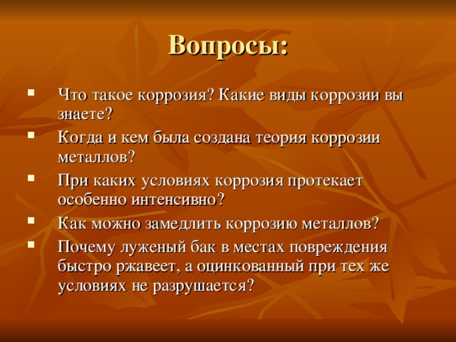 Вопросы: Что такое коррозия? Какие виды коррозии вы знаете? Когда и кем была создана теория коррозии металлов? При каких условиях коррозия протекает особенно интенсивно? Как можно замедлить коррозию металлов? Почему луженый бак в местах повреждения быстро ржавеет, а оцинкованный при тех же условиях не разрушается? 