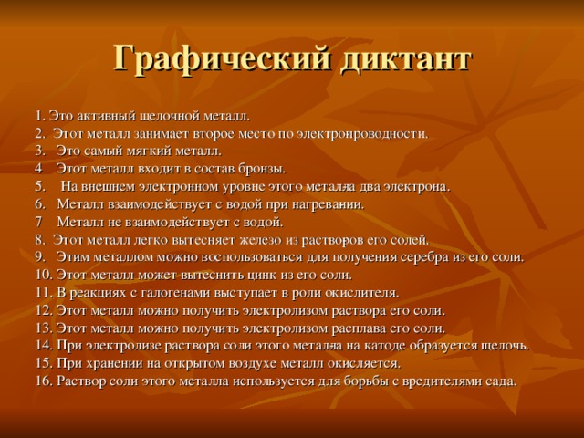Графический диктант 1. Это активный щелочной металл. 2. Этот металл занимает второе место по электро­проводности. 3. Это самый мягкий металл. 4 Этот металл входит в состав бронзы. 5. На внешнем электронном уровне этого метал­ла два электрона. 6. Металл взаимодействует с водой при нагрева­нии. 7 Металл не взаимодействует с водой. 8. Этот металл легко вытесняет железо из раство­ров его солей. 9. Этим металлом можно воспользоваться для получения серебра из его соли. 10. Этот металл может вытеснить цинк из его соли. 11. В реакциях с галогенами выступает в роли окислителя. 12. Этот металл можно получить электролизом раствора его соли. 13. Этот металл можно получить электролизом расплава его соли. 14. При электролизе раствора соли этого метал­ла на катоде образуется щелочь. 15. При хранении на открытом воздухе металл окисляется. 16. Раствор соли этого металла используется для борьбы с вредителями сада. 