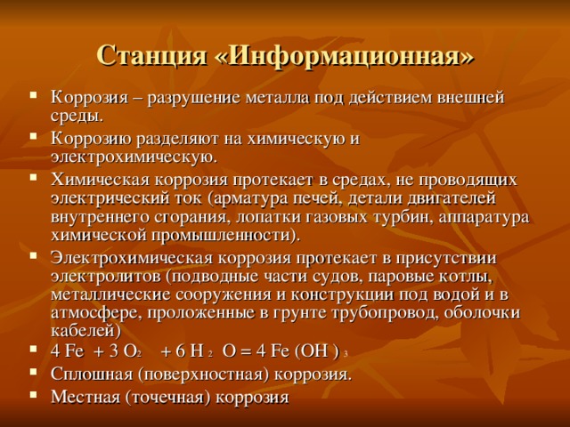 Станция «Информационная» Коррозия – разрушение металла под действием внешней среды. Коррозию разделяют на химическую и электрохимическую. Химическая коррозия протекает в средах, не проводящих электрический ток (арматура печей, детали двигателей внутреннего сгорания, лопатки газовых турбин, аппаратура химической промышленности). Электрохимическая коррозия протекает в присутствии электролитов (подводные части судов, паровые котлы, металлические сооружения и конструкции под водой и в атмосфере, проложенные в грунте трубопровод, оболочки кабелей) 4 Fe + 3 O 2  + 6 H 2 O = 4 Fe (OH ) 3 Сплошная (поверхностная) коррозия. Местная (точечная) коррозия  