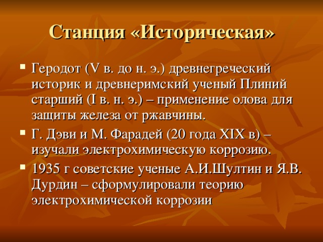 Станция «Историческая» Геродот ( V в. до н. э.) древнегреческий историк и древнеримский ученый Плиний старший ( I в. н. э.) – применение олова для защиты железа от ржавчины. Г. Дэви и М. Фарадей (20 года XIX в) – изучали электрохимическую коррозию. 1935 г советские ученые А.И.Шултин и Я.В. Дурдин – сформулировали теорию электрохимической коррозии 
