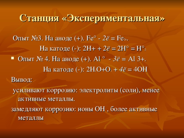 Станция «Экспериментальная»  Опыт №3. На аноде (+). Fe ° - 2ё = Fe 2+ .  На катоде (-): 2Н+ + 2ё = 2Н° = Н° 2  Опыт № 4. На аноде (+). Al °  - 3 ё = Al  3 +.  На катоде (-): 2Н 2 O + O 2 + 4 ё = 4O Н Вывод:  усиливают коррозию: электролиты (соли), менее активные металлы. замедляют коррозию: ионы ОН , более активные металлы 
