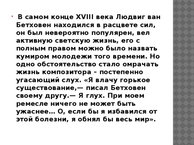   В самом конце XVIII века Людвиг ван Бетховен находился в расцвете сил, он был невероятно популярен, вел активную светскую жизнь, его с полным правом можно было назвать кумиром молодежи того времени. Но одно обстоятельство стало омрачать жизнь композитора – постепенно угасающий слух. «Я влачу горькое существование,— писал Бетховен своему другу.— Я глух. При моем ремесле ничего не может быть ужаснее… О, если бы я избавился от этой болезни, я обнял бы весь мир».   
