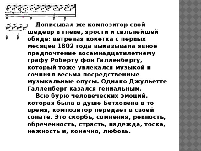      Дописывал же композитор свой шедевр в гневе, ярости и сильнейшей обиде: ветреная кокетка с первых месяцев 1802 года выказывала явное предпочтение восемнадцатилетнему графу Роберту фон Галленбергу, который тоже увлекался музыкой и сочинял весьма посредственные музыкальные опусы. Однако Джульетте Галленберг казался гениальным.      Всю бурю человеческих эмоций, которая была в душе Бетховена в то время, композитор передает в своей сонате. Это скорбь, сомнения, ревность, обреченность, страсть, надежда, тоска, нежность и, конечно, любовь. 