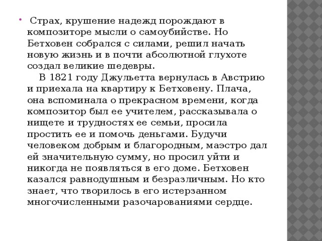   Страх, крушение надежд порождают в композиторе мысли о самоубийстве. Но Бетховен собрался с силами, решил начать новую жизнь и в почти абсолютной глухоте создал великие шедевры.       В 1821 году Джульетта вернулась в Австрию и приехала на квартиру к Бетховену. Плача, она вспоминала о прекрасном времени, когда композитор был ее учителем, рассказывала о нищете и трудностях ее семьи, просила простить ее и помочь деньгами. Будучи человеком добрым и благородным, маэстро дал ей значительную сумму, но просил уйти и никогда не появляться в его доме. Бетховен казался равнодушным и безразличным. Но кто знает, что творилось в его истерзанном многочисленными разочарованиями сердце.     