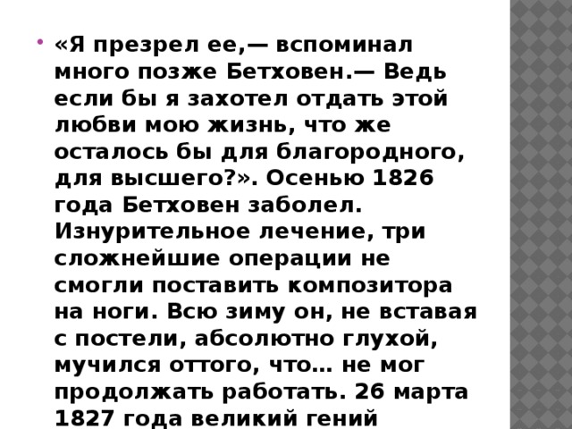«Я презрел ее,— вспоминал много позже Бетховен.— Ведь если бы я захотел отдать этой любви мою жизнь, что же осталось бы для благородного, для высшего?». Осенью 1826 года Бетховен заболел. Изнурительное лечение, три сложнейшие операции не смогли поставить композитора на ноги. Всю зиму он, не вставая с постели, абсолютно глухой, мучился оттого, что… не мог продолжать работать. 26 марта 1827 года великий гений музыки Людвиг ван Бетховен скончался. 