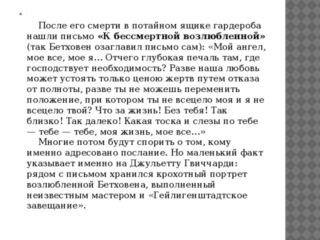     После его смерти в потайном ящике гардероба нашли письмо «К бессмертной возлюбленной» (так Бетховен озаглавил письмо сам): «Мой ангел, мое все, мое я… Отчего глубокая печаль там, где господствует необходимость? Разве наша любовь может устоять только ценою жертв путем отказа от полноты, разве ты не можешь переменить положение, при котором ты не всецело моя и я не всецело твой? Что за жизнь! Без тебя! Так близко! Так далеко! Какая тоска и слезы по тебе — тебе — тебе, моя жизнь, мое все…»      Многие потом будут спорить о том, кому именно адресовано послание. Но маленький факт указывает именно на Джульетту Гвиччарди: рядом с письмом хранился крохотный портрет возлюбленной Бетховена, выполненный неизвестным мастером и «Гейлигенштадтское завещание». 