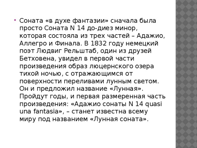 Соната «в духе фантазии» сначала была просто Соната N 14 до-диез минор, которая состояла из трех частей – Адажио, Аллегро и Финала. В 1832 году немецкий поэт Людвиг Рельштаб, один из друзей Бетховена, увидел в первой части произведения образ люцернского озера тихой ночью, с отражающимся от поверхности переливами лунным светом. Он и предложил название «Лунная». Пройдут годы, и первая размеренная часть произведения: «Адажио сонаты N 14 quasi una fantasia», – станет известна всему миру под названием «Лунная соната».   