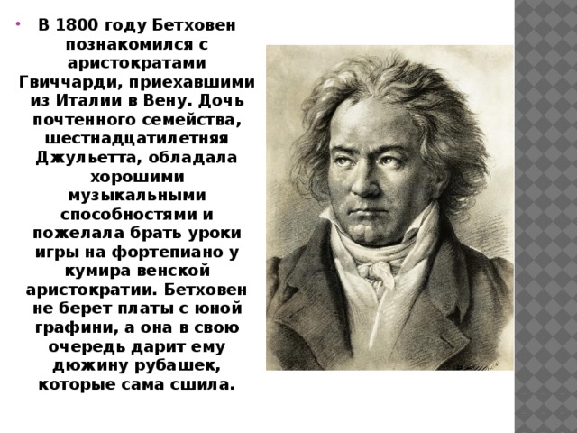 В 1800 году Бетховен познакомился с аристократами Гвиччарди, приехавшими из Италии в Вену. Дочь почтенного семейства, шестнадцатилетняя Джульетта, обладала хорошими музыкальными способностями и пожелала брать уроки игры на фортепиано у кумира венской аристократии. Бетховен не берет платы с юной графини, а она в свою очередь дарит ему дюжину рубашек, которые сама сшила.      