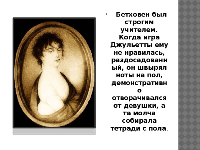   Бетховен был строгим учителем. Когда игра Джульетты ему не нравилась, раздосадованный, он швырял ноты на пол, демонстративно отворачивался от девушки, а та молча собирала тетради с пола . 
