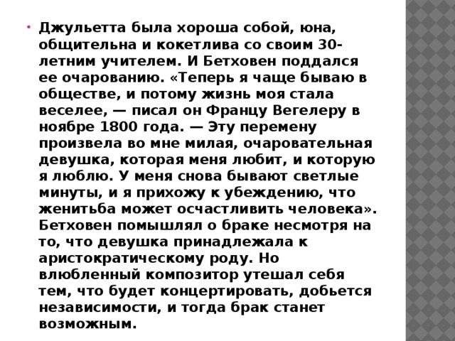 Джульетта была хороша собой, юна, общительна и кокетлива со своим 30-летним учителем. И Бетховен поддался ее очарованию. «Теперь я чаще бываю в обществе, и потому жизнь моя стала веселее, — писал он Францу Вегелеру в ноябре 1800 года. — Эту перемену произвела во мне милая, очаровательная девушка, которая меня любит, и которую я люблю. У меня снова бывают светлые минуты, и я прихожу к убеждению, что женитьба может осчастливить человека». Бетховен помышлял о браке несмотря на то, что девушка принадлежала к аристократическому роду. Но влюбленный композитор утешал себя тем, что будет концертировать, добьется независимости, и тогда брак станет возможным.  