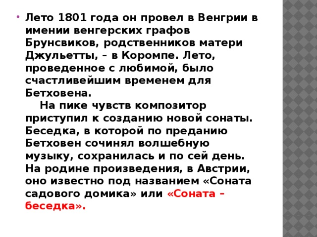 Лето 1801 года он провел в Венгрии в имении венгерских графов Брунсвиков, родственников матери Джульетты, – в Коромпе. Лето, проведенное с любимой, было счастливейшим временем для Бетховена.       На пике чувств композитор приступил к созданию новой сонаты. Беседка, в которой по преданию Бетховен сочинял волшебную музыку, сохранилась и по сей день. На родине произведения, в Австрии, оно известно под названием «Соната садового домика» или «Соната – беседка».      