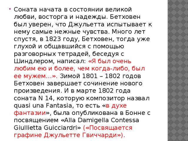 Соната начата в состоянии великой любви, восторга и надежды. Бетховен был уверен, что Джульетта испытывает к нему самые нежные чувства. Много лет спустя, в 1823 году, Бетховен, тогда уже глухой и общавшийся с помощью разговорных тетрадей, беседуя с Шиндлером, написал: «Я был очень любим ею и более, чем когда-либо, был ее мужем…». Зимой 1801 – 1802 годов Бетховен завершает сочинение нового произведения. И в марте 1802 года соната N 14, которую композитор назвал quasi una Fantasia, то есть « в духе фантазии », была опубликована в Бонне с посвящением «Alla Damigella Contessa Giullietta Guicciardri» («Посвящается графине Джульетте Гвиччарди»). 