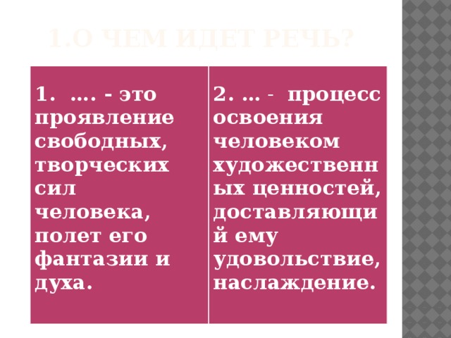 1.О чем идет речь?  1. …. - это проявление свободных, творческих сил человека, полет его фантазии и духа.   2. …  - процесс освоения человеком художественных ценностей, доставляющий ему удовольствие, наслаждение.  
