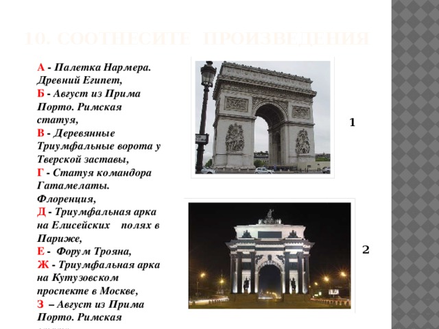 10. Соотнесите произведения А - Палетка Нармера. Древний Египет, Б - Август из Прима Порто. Римская статуя, В - Деревянные Триумфальные ворота у Тверской заставы, Г - Статуя командора Гатамелаты. Флоренция, Д - Триумфальная арка на Елисейских полях в Париже, Е - Форум Трояна, Ж - Триумфальная арка на Кутузовском проспекте в Москве, З – Август из Прима Порто. Римская статуя. 1 2 