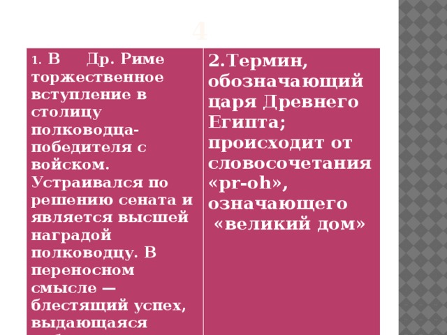 4 1. В Др. Риме торжественное вступление в столицу полководца-победителя с войском. Устраивался по решению сената и является высшей наградой полководцу. В переносном смысле — блестящий успех, выдающаяся победа.  2.Термин, обозначающий царя Древнего Египта; происходит от словосочетания  «pr-oh», означающего  «великий дом»  