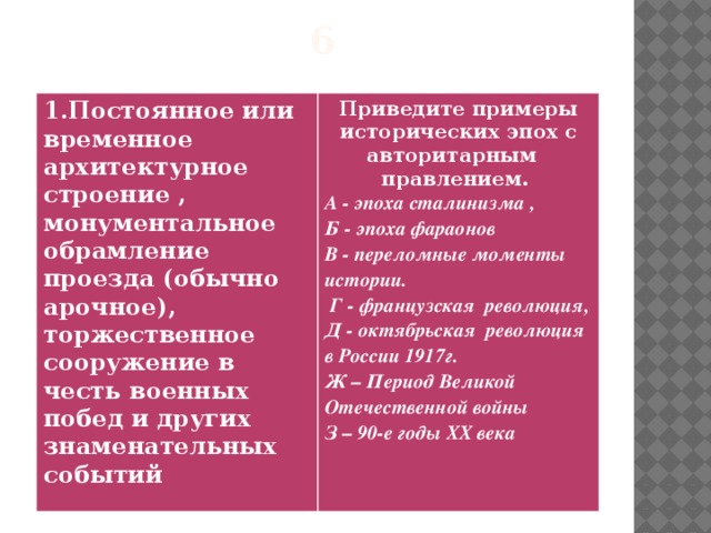6 1.Постоянное или временное архитектурное строение , монументальное обрамление проезда (обычно арочное), торжественное сооружение в честь военных побед и других знаменательных событий  Приведите примеры исторических эпох с авторитарным правлением. А - эпоха сталинизма , Б - эпоха фараонов В - переломные моменты истории.  Г - французская революция, Д - октябрьская революция в России 1917г. Ж – Период Великой Отечественной войны З – 90-е годы XX века   