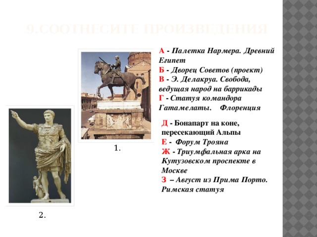 9.Соотнесите произведения А - Палетка Нармера. Древний Египет Б - Дворец Советов (проект) В - Э. Делакруа. Свобода, ведущая народ на баррикады Г - Статуя командора Гатамелаты. Флоренция           Д - Бонапарт на коне, пересекающий Альпы Е - Форум Трояна Ж - Триумфальная арка на Кутузовском проспекте в Москве З – Август из Прима Порто. Римская статуя 1. 2.  