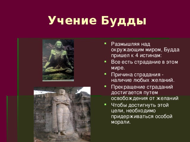  Учение Будды Размышляя над окружающим миром, Будда пришел к 4 истинам: Все есть страдание в этом мире. Причина страдания - наличие любых желаний. Прекращение страданий достигается путем освобождения от желаний Чтобы достигнуть этой цели, необходимо придерживаться особой морали. 