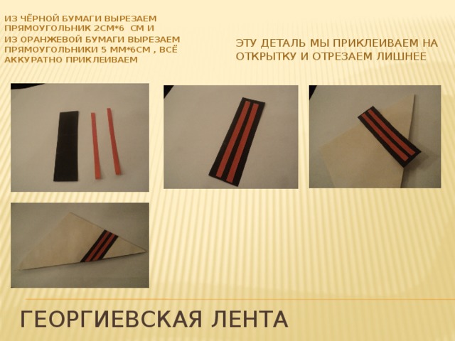 ИЗ ЧЁРНОЙ БУМАГИ Вырезаем ПРЯМОУГОЛЬНИК 2СМ*6 СМ И ИЗ ОРАНЖЕВОЙ БУМАГИ Вырезаем ПРЯМОУГОЛЬНИКИ 5 ММ*6СМ , всё аккуратно приклеиваем Эту деталь мы приклеиваем на открытку и отрезаем лишнее Георгиевская лента 