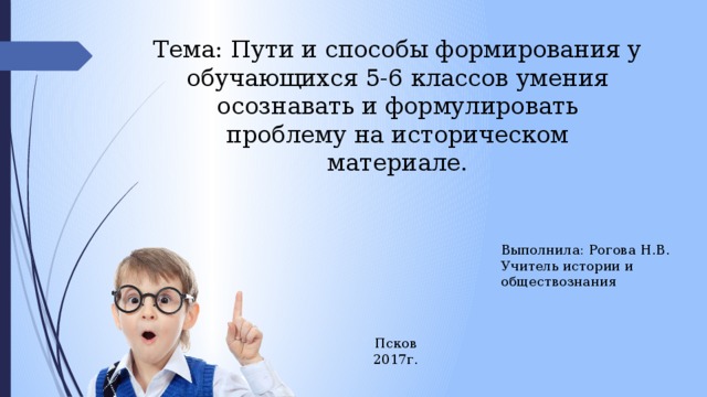 Тема: Пути и способы формирования у обучающихся 5-6 классов умения осознавать и формулировать проблему на историческом материале. Выполнила: Рогова Н.В. Учитель истории и обществознания Псков 2017г. 