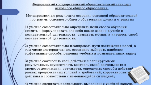 Федеральный государственный образовательный стандарт основного общего образования. Метапредметные результаты освоения основной образовательной программы основного общего образования должны отражать: 1) умение самостоятельно определять цели своего обучения, ставить и формулировать для себя новые задачи в учебе и познавательной деятельности, развивать мотивы и интересы своей познавательной деятельности; 2) умение самостоятельно планировать пути достижения целей, в том числе альтернативные, осознанно выбирать наиболее эффективные способы решения учебных и познавательных задач; 3) умение соотносить свои действия с планируемыми результатами, осуществлять контроль своей деятельности в процессе достижения результата, определять способы действий в рамках предложенных условий и требований, корректировать свои действия в соответствии с изменяющейся ситуацией; 4) умение оценивать правильность выполнения учебной задачи, собственные возможности ее решения; 