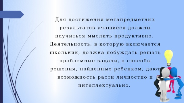 Для достижения метапредметных результатов учащиеся должны научиться мыслить продуктивно. Деятельность, в которую включается школьник, должна побуждать решать проблемные задачи, а способы решения, найденные ребенком, дают возможность расти личностно и интеллектуально.  
