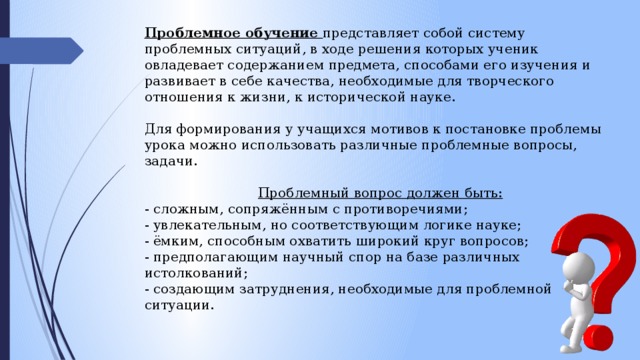 Проблемное обучение представляет собой систему проблемных ситуаций, в ходе решения которых ученик овладевает содержанием предмета, способами его изучения и развивает в себе качества, необходимые для творческого отношения к жизни, к исторической науке. Для формирования у учащихся мотивов к постановке проблемы урока можно использовать различные проблемные вопросы, задачи. Проблемный вопрос должен быть: - сложным, сопряжённым с противоречиями; - увлекательным, но соответствующим логике науке; - ёмким, способным охватить широкий круг вопросов; - предполагающим научный спор на базе различных истолкований; - создающим затруднения, необходимые для проблемной ситуации. 