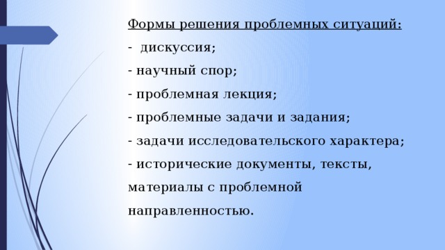 Формы решения проблемных ситуаций: -  дискуссия; - научный спор; - проблемная лекция; - проблемные задачи и задания; - задачи исследовательского характера; - исторические документы, тексты, материалы с проблемной направленностью. 