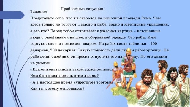 Проблемные ситуации. Задание: Представьте себе, что ты оказался на рыночной площади Рима. Чем здесь только не торгуют… масло и рыба, зерно и ювелирные украшения, а это кто? Перед тобой открывается ужасная картина – истощенные люди с ошейниками на шее, в оборванной одежде. Это рабы. Ими торгуют, словно неживым товаром. На рабах висят таблички – 200 денариев, 500 денариев. Такую стоимость дали людям работорговцы. На рабе цепи, ошейник, он просит отпустить его на свободу. Но его хозяин не умолим.   - Как они оказались в таком ужасном положении? Чем бы ты мог помочь этим людям?  - А в настоящее время существует торговля людьми? Как ты к этому относишься?  