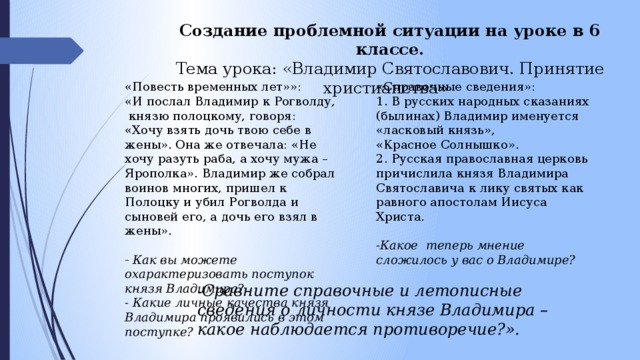 Создание проблемной ситуации на уроке в 6 классе. Тема урока: «Владимир Святославович. Принятие христианства»   «Повесть временных лет»»: «Справочные сведения»: «И послал Владимир к Рогволду,  князю полоцкому, говоря: «Хочу взять дочь твою себе в жены». Она же отвечала: «Не хочу разуть раба, а хочу мужа – Ярополка». Владимир же собрал воинов многих, пришел к Полоцку и убил Рогволда и сыновей его, а дочь его взял в жены».   1. В русских народных сказаниях (былинах) Владимир именуется «ласковый князь», «Красное Солнышко». - Как вы можете охарактеризовать поступок князя Владимира?  2. Русская православная церковь причислила князя Владимира Святославича к лику святых как равного апостолам Иисуса Христа.  - Какие личные качества князя Владимира проявились в этом поступке?  -Какое теперь мнение сложилось у вас о Владимире? - Сравните справочные и летописные сведения о личности князе Владимира – какое наблюдается противоречие?». 