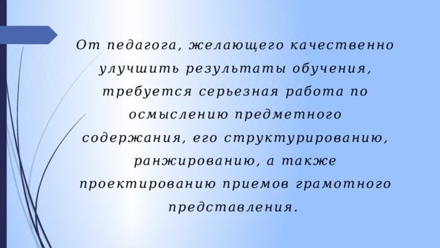От педагога, желающего качественно улучшить результаты обучения, требуется серьезная работа по осмыслению предметного содержания, его структурированию, ранжированию, а также проектированию приемов грамотного представления. 