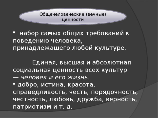 Общечеловеческие (вечные) ценности   набор самых общих требований к поведению человека, принадлежащего любой культуре. Единая, высшая и абсолютная социальная ценность всех культур — человек и его жизнь.  добро, истина, красота, справедливость, честь, порядочность, честность, любовь, дружба, верность, патриотизм и т. д. 
