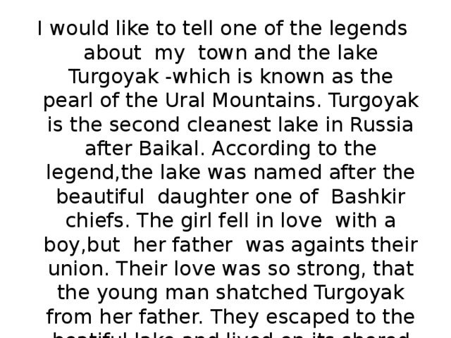 I would like to tell one of the legends about my town and the lake Turgoyak -which is known as the pearl of the Ural Mountains. Turgoyak is the second cleanest lake in Russia after Baikal. According to the legend,the lake was named after the beautiful daughter one of Bashkir chiefs. The girl fell in love with a boy,but her father was againts their union. Their love was so strong, that the young man shatched Turgoyak from her father. They escaped to the beatiful lake and lived on its shored happily ever after. 