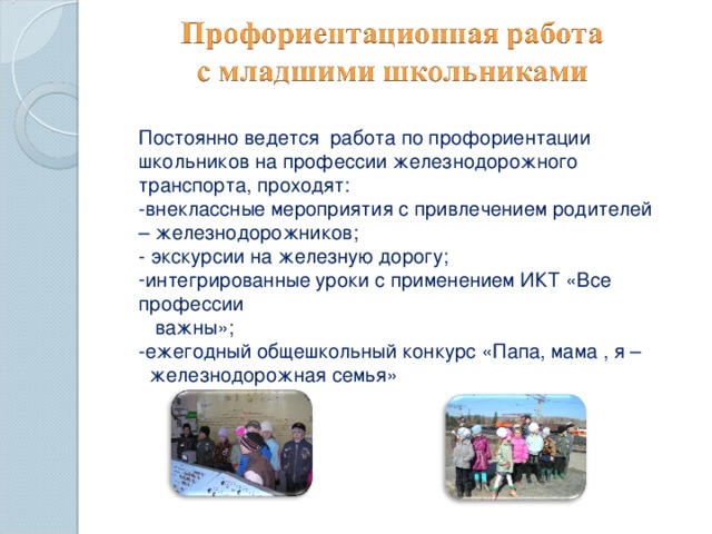 Постоянно ведется работа по профориентации школьников на профессии железнодорожного транспорта, проходят: -внеклассные мероприятия с привлечением родителей – железнодорожников; - экскурсии на железную дорогу; интегрированные уроки с применением ИКТ «Все профессии  важны»;  -ежегодный общешкольный конкурс «Папа, мама , я –  железнодорожная семья» Отразить участие в перечисленных мероприятиях (с указанием дат).  