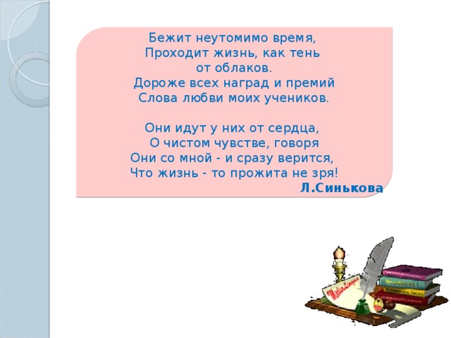 Бежит неутомимо время,  Проходит жизнь, как тень от облаков.  Дороже всех наград и премий  Слова любви моих учеников.   Они идут у них от сердца,  О чистом чувстве, говоря  Они со мной - и сразу верится,  Что жизнь - то прожита не зря! Л.Синькова 
