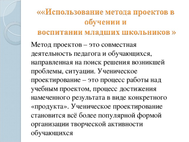  Метод проектов – это совместная деятельность педагога и обучающихся, направленная на поиск решения возникшей проблемы, ситуации. Ученическое проектирование – это процесс работы над учебным проектом, процесс достижения намеченного результата в виде конкретного «продукта». Ученическое проектирование становится всё более популярной формой организации творческой активности обучающихся 