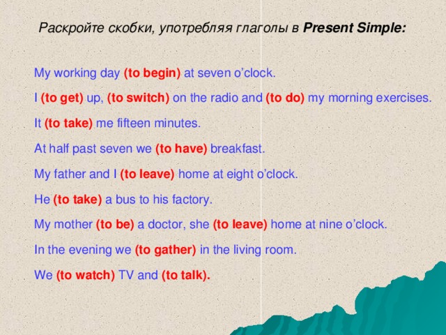 Раскройте скобки, употребляя глаголы в Present Simple : My working day  (to begin)  at seven o’clock. I  (to get)  up,  (to switch)  on the radio and  (to do)  my morning exercises. It (to take)  me fifteen minutes. At half past seven we  (to have)  breakfast. My father and I  (to leave)  home at eight o’clock. He (to take)  a bus to his factory. My mother  (to be)  a  doctor, she  (to leave)  home at nine o’clock. In the evening we  (to gather)  in the living room. We (to watch)  TV and  (to talk).  