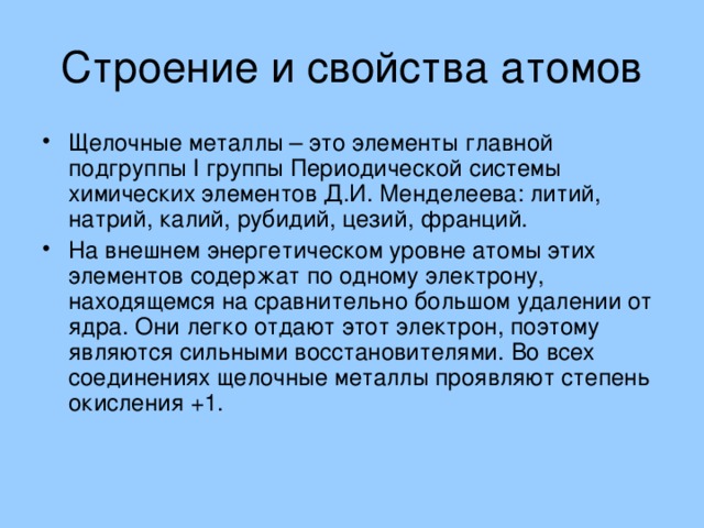 Щелочные металлы – это элементы главной подгруппы I группы Периодической системы химических элементов Д.И. Менделеева: литий, натрий, калий, рубидий, цезий, франций. На внешнем энергетическом уровне атомы этих элементов содержат по одному электрону, находящемся на сравнительно большом удалении от ядра. Они легко отдают этот электрон, поэтому являются сильными восстановителями. Во всех соединениях щелочные металлы проявляют степень окисления +1. 