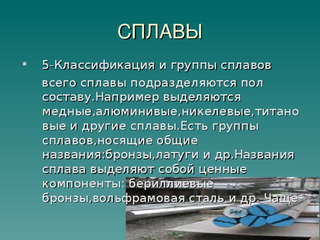 СПЛАВЫ 5-Классификация и группы сплавов  всего сплавы подразделяются пол составу.Например выделяются медные,алюминивые,никелевые,титановые и другие сплавы.Есть группы сплавов,носящие общие названия:бронзы,латуги и др.Названия сплава выделяют собой ценные компоненты: бериллиевые бронзы,вольфрамовая сталь и др. Чаще  