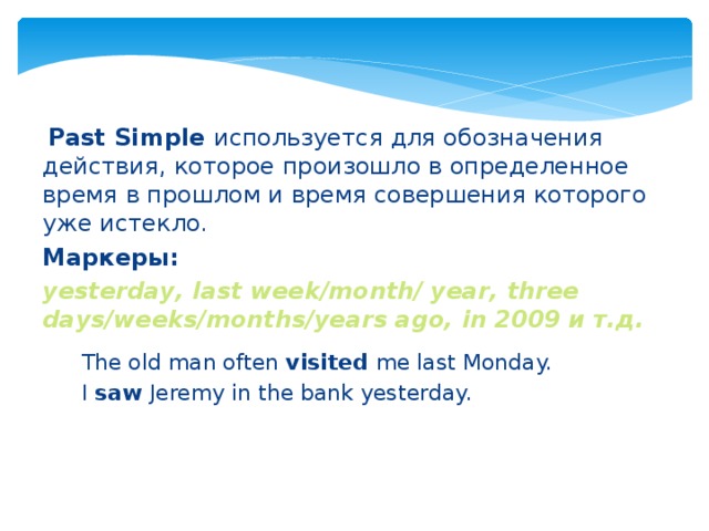  Past Simple используется для обозначения действия, которое произошло в определенное время в прошлом и время совершения которого уже истекло. Маркеры: yesterday, last week/month/ year, three days/weeks/months/years ago, in 2009 и т.д. The old man often visited me last Monday. I saw Jeremy in the bank yesterday. 