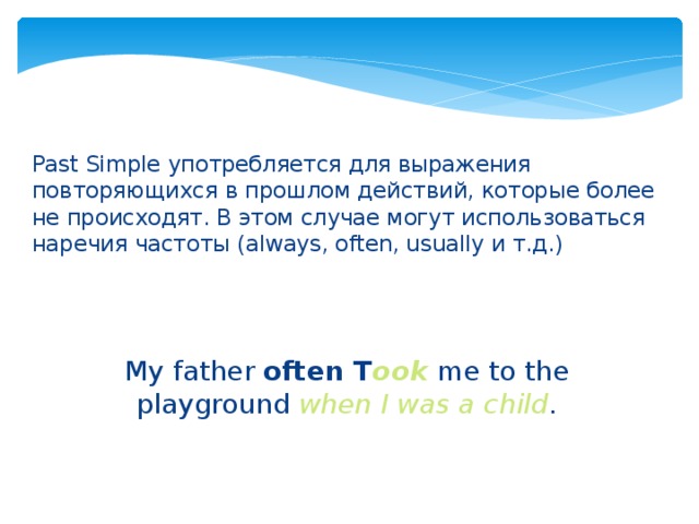 Past Simple употребляется для выражения повторяющихся в прошлом действий, которые более не происходят. В этом случае могут использоваться наречия частоты (always, often, usually и т.д.) My father often T ook  me to the playground when I was a child .   