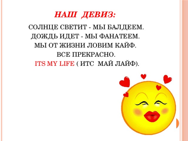 НАШ ДЕВИЗ:   CОЛНЦЕ СВЕТИТ - МЫ БАЛДЕЕМ. ДОЖДЬ ИДЕТ - МЫ ФАНАТЕЕМ. МЫ ОТ ЖИЗНИ ЛОВИМ КАЙФ. ВСЕ ПРЕКРАСНО.  ITS MY LIFE ( ИТС МАЙ ЛАЙФ). 