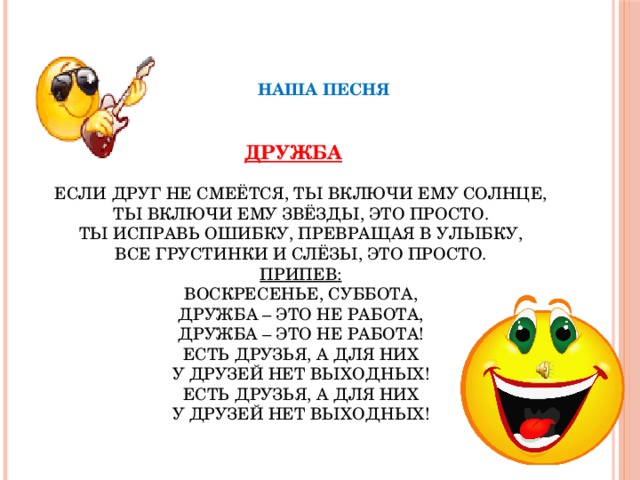НАША ПЕСНЯ   ДРУЖБА   ЕСЛИ ДРУГ НЕ СМЕЁТСЯ, ТЫ ВКЛЮЧИ ЕМУ СОЛНЦЕ,  ТЫ ВКЛЮЧИ ЕМУ ЗВЁЗДЫ, ЭТО ПРОСТО.  ТЫ ИСПРАВЬ ОШИБКУ, ПРЕВРАЩАЯ В УЛЫБКУ,  ВСЕ ГРУСТИНКИ И СЛЁЗЫ, ЭТО ПРОСТО.  ПРИПЕВ:  ВОСКРЕСЕНЬЕ, СУББОТА,  ДРУЖБА – ЭТО НЕ РАБОТА,  ДРУЖБА – ЭТО НЕ РАБОТА!  ЕСТЬ ДРУЗЬЯ, А ДЛЯ НИХ  У ДРУЗЕЙ НЕТ ВЫХОДНЫХ!  ЕСТЬ ДРУЗЬЯ, А ДЛЯ НИХ  У ДРУЗЕЙ НЕТ ВЫХОДНЫХ!   