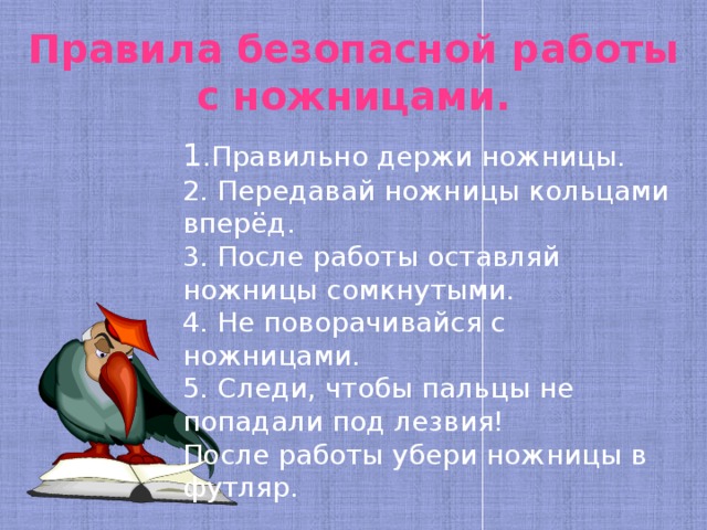 Правила безопасной работы с ножницами. 1 .Правильно держи ножницы. 2. Передавай ножницы кольцами вперёд. 3. После работы оставляй ножницы сомкнутыми. 4. Не поворачивайся с ножницами. 5. Следи, чтобы пальцы не попадали под лезвия! После работы убери ножницы в футляр. 
