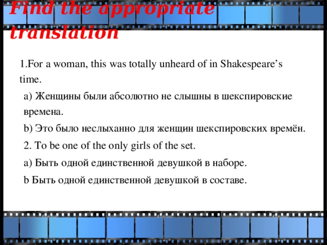 Find the appropriate translation   1.For a woman, this was totally unheard of in Shakespeare’s time. a) Женщины были абсолютно не слышны в шекспировские времена. b) Это было неслыханно для женщин шекспировских времён. 2. To be one of the only girls of the set. a) Быть одной единственной девушкой в наборе. b Быть одной единственной девушкой в составе.